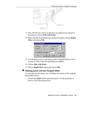 Pocket and Contour Toolpath Techniques
Mastercam Version 9 Mill/Design Tutorial 225
13. Now edit the new moves so that they are rapid moves instead of
feed moves. Choose Edit, Edit Point.
14. When the Edit Point Parameters dialog box opens, choose Rapid
Move and choose OK.
15. Use the down arrow scroll button in the Toolpath Editor to move
to point 9. (This is the first point that you added.)
16. Choose Edit, Edit Point.
17. Choose Rapid Move again and choose OK.
Deleting points with the Toolpath Editor
To clear the second clamp, you will delete the section of the toolpath
that crashes into it.
1. Choose the Select button and select point 3 on the geometry as
shown in the following picture.
 