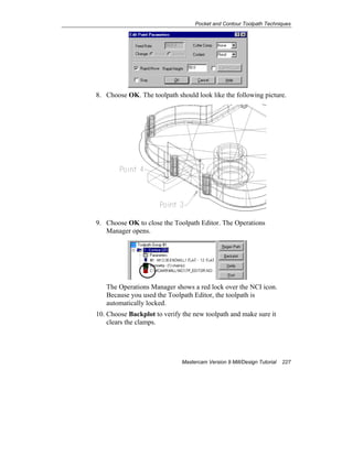 Pocket and Contour Toolpath Techniques
Mastercam Version 9 Mill/Design Tutorial 227
8. Choose OK. The toolpath should look like the following picture.
9. Choose OK to close the Toolpath Editor. The Operations
Manager opens.
The Operations Manager shows a red lock over the NCI icon.
Because you used the Toolpath Editor, the toolpath is
automatically locked.
10. Choose Backplot to verify the new toolpath and make sure it
clears the clamps.
 
