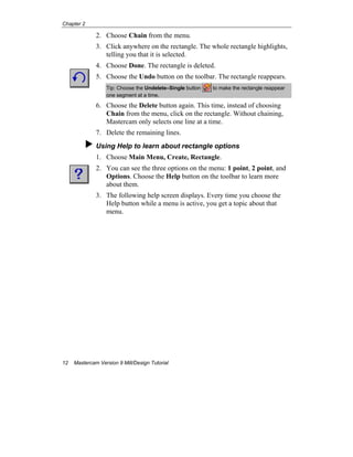 Chapter 2
12 Mastercam Version 9 Mill/Design Tutorial
2. Choose Chain from the menu.
3. Click anywhere on the rectangle. The whole rectangle highlights,
telling you that it is selected.
4. Choose Done. The rectangle is deleted.
5. Choose the Undo button on the toolbar. The rectangle reappears.
Tip: Choose the Undelete–Single button to make the rectangle reappear
one segment at a time.
6. Choose the Delete button again. This time, instead of choosing
Chain from the menu, click on the rectangle. Without chaining,
Mastercam only selects one line at a time.
7. Delete the remaining lines.
Using Help to learn about rectangle options
1. Choose Main Menu, Create, Rectangle.
2. You can see the three options on the menu: 1 point, 2 point, and
Options. Choose the Help button on the toolbar to learn more
about them.
3. The following help screen displays. Every time you choose the
Help button while a menu is active, you get a topic about that
menu.
 