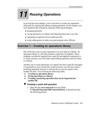 Reusing Operations
Mastercam Version 9 Mill/Design Tutorial 229
11 Reusing Operations
In several previous chapters, you've seen how to create new operations
efficiently by copying and editing existing operations. In this chapter, you
will expand on this concept by using the following techniques:
grouping geometry
saving operations to a library and importing them into a new file
importing an operation from another part file
using subprograms to make your part program more efficient
Exercise 1 – Creating an operations library
One of the best ways to reuse operations is to save them to a library. An
operations library is a file that contains a collection of toolpaths. These
toolpaths can then be imported into a part file and applied to geometry in
it. In this exercise, you will create some drilling operations and save them
to a library.
Another way to reuse operations is to import one from a part file and apply
it to geometry in your current file. In this exercise, you will also create a
pocketing operation and save it with the file so you can import it into
another file later. You will learn the following skills:
Creating an operations library
Saving operations to a library
Creating a pocketing operation that can be imported into
another file
Creating a center drill operation
1. Open the file cover-mm.mc9 from the folder
C:Mcam9TutorialsMill TutorialMetric. It should look like
the following picture.
 