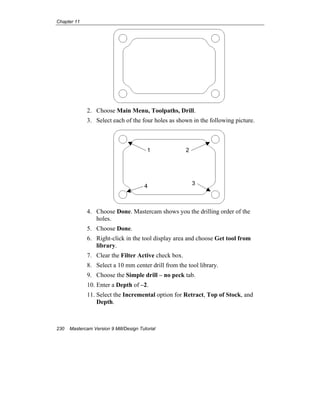 Chapter 11
230 Mastercam Version 9 Mill/Design Tutorial
2. Choose Main Menu, Toolpaths, Drill.
3. Select each of the four holes as shown in the following picture.
4. Choose Done. Mastercam shows you the drilling order of the
holes.
5. Choose Done.
6. Right-click in the tool display area and choose Get tool from
library.
7. Clear the Filter Active check box.
8. Select a 10 mm center drill from the tool library.
9. Choose the Simple drill – no peck tab.
10. Enter a Depth of –2.
11. Select the Incremental option for Retract, Top of Stock, and
Depth.
1 2
34
 