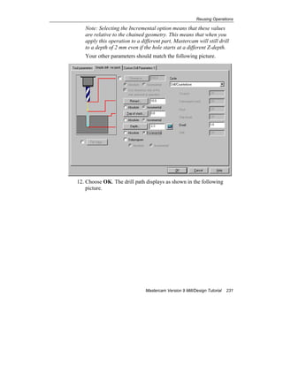 Reusing Operations
Mastercam Version 9 Mill/Design Tutorial 231
Note: Selecting the Incremental option means that these values
are relative to the chained geometry. This means that when you
apply this operation to a different part, Mastercam will still drill
to a depth of 2 mm even if the hole starts at a different Z-depth.
Your other parameters should match the following picture.
12. Choose OK. The drill path displays as shown in the following
picture.
 