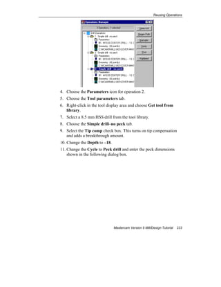 Reusing Operations
Mastercam Version 9 Mill/Design Tutorial 233
4. Choose the Parameters icon for operation 2.
5. Choose the Tool parameters tab.
6. Right-click in the tool display area and choose Get tool from
library.
7. Select a 8.5 mm HSS drill from the tool library.
8. Choose the Simple drill–no peck tab.
9. Select the Tip comp check box. This turns on tip compensation
and adds a breakthrough amount.
10. Change the Depth to –18.
11. Change the Cycle to Peck drill and enter the peck dimensions
shown in the following dialog box.
 
