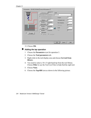 Chapter 11
234 Mastercam Version 9 Mill/Design Tutorial
12. Choose OK.
Adding the tap operation
1. Choose the Parameters icon for operation 3.
2. Choose the Tool parameters tab.
3. Right-click in the tool display area and choose Get tool from
library.
4. You need to select a 10-1.5 right-hand tap from the tool library.
Choose Filter to use the Tool List Filter to help find the right tool.
5. Choose None.
6. Choose the Tap-RH icon as shown in the following picture.
 