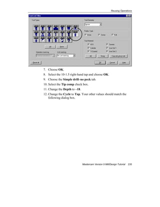 Reusing Operations
Mastercam Version 9 Mill/Design Tutorial 235
7. Choose OK.
8. Select the 10-1.5 right-hand tap and choose OK.
9. Choose the Simple drill–no peck tab.
10. Select the Tip comp check box.
11. Change the Depth to –18.
12. Change the Cycle to Tap. Your other values should match the
following dialog box.
 