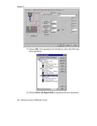 Chapter 11
236 Mastercam Version 9 Mill/Design Tutorial
13. Choose OK. Your operations list should now show the following
three operations.
14. Choose Select All, Regen Path to regenerate the new operations.
 