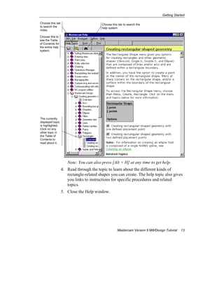 Getting Started
Mastercam Version 9 Mill/Design Tutorial 13
Note: You can also press [Alt + H] at any time to get help.
4. Read through the topic to learn about the different kinds of
rectangle-related shapes you can create. The help topic also gives
you links to instructions for specific procedures and related
topics.
5. Close the Help window.
Choose this to
see the Table
of Contents for
the entire help
system.
Choose this tab
to search the
index.
Choose this tab to search the
help system.
The currently
displayed topic
is highlighted.
Click on any
other topic in
the Table of
Contents to
read about it.
 