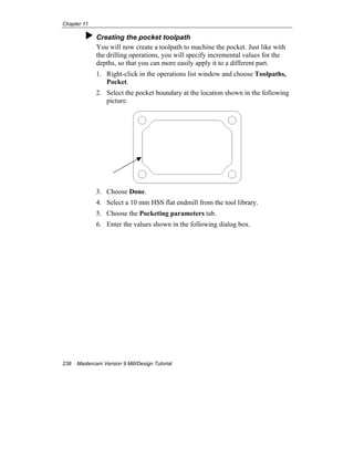 Chapter 11
238 Mastercam Version 9 Mill/Design Tutorial
Creating the pocket toolpath
You will now create a toolpath to machine the pocket. Just like with
the drilling operations, you will specify incremental values for the
depths, so that you can more easily apply it to a different part.
1. Right-click in the operations list window and choose Toolpaths,
Pocket.
2. Select the pocket boundary at the location shown in the following
picture.
3. Choose Done.
4. Select a 10 mm HSS flat endmill from the tool library.
5. Choose the Pocketing parameters tab.
6. Enter the values shown in the following dialog box.
 