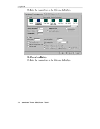 Chapter 11
240 Mastercam Version 9 Mill/Design Tutorial
11. Enter the values shown in the following dialog box.
12. Choose Lead in/out.
13. Enter the values shown in the following dialog box.
 