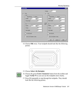 Reusing Operations
Mastercam Version 9 Mill/Design Tutorial 241
14. Choose OK twice. Your toolpath should look like the following
picture.
15. Choose Select All, Backplot.
16. Choose the green Gview–Isometric button from the toolbar and
toggle Verify=N so you can see the toolpaths more clearly.
17. Press [S] repeatedly to step through the toolpaths. They should
look like the following picture.
 