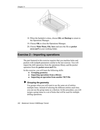 Chapter 11
242 Mastercam Version 9 Mill/Design Tutorial
18. When the backplot is done, choose OK and Backup to return to
the Operations Manager.
19. Choose OK to close the Operations Manager.
20. Choose Main Menu, File, Save and save the file as pocket
cover.mc9 in your working folder.
Exercise 2 – Importing operations
The part featured in this exercise requires that you machine holes and
pockets with toolpath parameters similar to the last exercise. You will
import the drill operations from the operations library and the pocket
operation from the pocket cover.mc9 file.
In this exercise, you will learn the following skills:
Grouping geometry
Importing operations from a library
Importing an operation from another MC9 file
Grouping the geometry
Use groups when you will want to use the same set of entities
multiple times. Instead of selecting the different entities each time,
you can use the group name as a shortcut. In this procedure, you will
assign a group name to a set of holes that will be used for multiple
drilling operations.
 