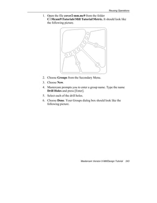 Reusing Operations
Mastercam Version 9 Mill/Design Tutorial 243
1. Open the file cover2-mm.mc9 from the folder
C:Mcam9TutorialsMill TutorialMetric. It should look like
the following picture.
2. Choose Groups from the Secondary Menu.
3. Choose New.
4. Mastercam prompts you to enter a group name. Type the name
Drill Holes and press [Enter].
5. Select each of the drill holes.
6. Choose Done. Your Groups dialog box should look like the
following picture.
 
