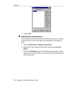 Chapter 11
244 Mastercam Version 9 Mill/Design Tutorial
7. Choose OK.
Importing the drill operations
You will import the drill operations from the library that you created
in the previous exercise, then apply each operation to the group of
holes.
1. Choose Main Menu, Toolpaths, Operations.
2. Right-click in the empty operations list and choose Get from
library.
3. Choose the DrillOps group so that all the operations have a blue
check mark in front of them. Your dialog box should look like the
following picture.
 