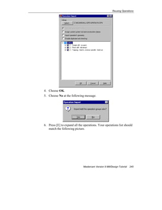 Reusing Operations
Mastercam Version 9 Mill/Design Tutorial 245
4. Choose OK.
5. Choose No at the following message.
6. Press [E] to expand all the operations. Your operations list should
match the following picture.
 