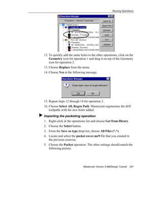 Reusing Operations
Mastercam Version 9 Mill/Design Tutorial 247
12. To quickly add the same holes to the other operations, click on the
Geometry icon for operation 1 and drag it on top of the Geometry
icon for operation 2.
13. Choose Replace from the menu.
14. Choose Yes at the following message.
15. Repeat steps 12 through 14 for operation 3.
16. Choose Select All, Regen Path. Mastercam regenerates the drill
toolpaths with the new holes added.
Importing the pocketing operation
1. Right-click in the operations list and choose Get from library.
2. Choose the Select button.
3. From the Save as type drop-list, choose All Files (*.*).
4. Locate and select the pocket cover.mc9 file that you created in
the previous exercise.
5. Choose the Pocket operation. The other settings should match the
following picture.
 
