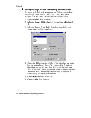Chapter 2
14 Mastercam Version 9 Mill/Design Tutorial
Setting rectangle options and creating a new rectangle
According to the help topic, you can use the Options command to
automatically create rounded corners and a center point on the
rectangle. You will create a new rectangle with these options.
1. Choose Options from the menu.
2. Select the Corner Fillets–On check box and enter a Radius of
12.
3. Select the Create Center Point check box. Your dialog box
should match the following picture.
4. Choose the button on the title bar of the dialog box and notice
how the cursor changes shape. Click on one of the fields in the
dialog box and you will see a short description of what it does.
This "What's This" help is available on almost every dialog box in
Mastercam. Use it whenever you need a quick explanation of
what a dialog box option does or means.
5. Choose OK to close the dialog box.
6. Choose 1 point from the menu.
 