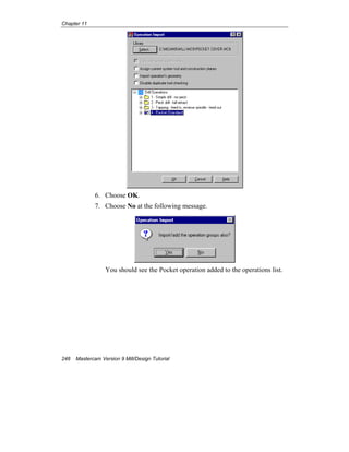Chapter 11
248 Mastercam Version 9 Mill/Design Tutorial
6. Choose OK.
7. Choose No at the following message.
You should see the Pocket operation added to the operations list.
 
