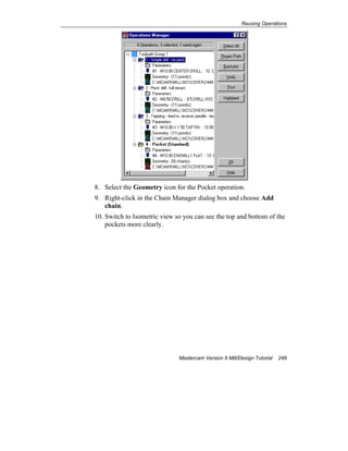 Reusing Operations
Mastercam Version 9 Mill/Design Tutorial 249
8. Select the Geometry icon for the Pocket operation.
9. Right-click in the Chain Manager dialog box and choose Add
chain.
10. Switch to Isometric view so you can see the top and bottom of the
pockets more clearly.
 