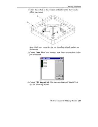 Reusing Operations
Mastercam Version 9 Mill/Design Tutorial 251
14. Select the pockets at the positions and in the order shown in the
following picture.
Note: Make sure you select the top boundary of each pocket, not
the bottom.
15. Choose Done. The Chain Manager now shows you the five chains
you just added.
16. Choose OK, Regen Path. The completed toolpath should look
like the following picture.
1
2
3 4
5
 