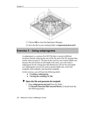 Chapter 11
252 Mastercam Version 9 Mill/Design Tutorial
17. Choose OK to close the Operations Manager.
18. Save the file in your working folder as imported pockets.mc9.
Exercise 3 – Using subprograms
A subprogram is a section of an NCI file that is reused at different
locations, thereby reducing the size of the file and of the NC program that
results when you post it. The part in this exercise uses contour depth cuts;
because the tool motion at each depth is the same, you will create a
subprogram for the cutting pass that Mastercam will use for each depth
cut. Subprograms can also be used on pocket depth cuts, circle mill
toolpaths, drill toolpaths, and transform toolpaths.
In this exercise, you will learn the following skills:
Creating a subprogram
Viewing the resulting NC file
Open the file and generate the toolpath
1. Open subprogram-mm.mc9 from the folder
C:Mcam9TutorialsMill TutorialMetric. It should look like
the following picture.
 
