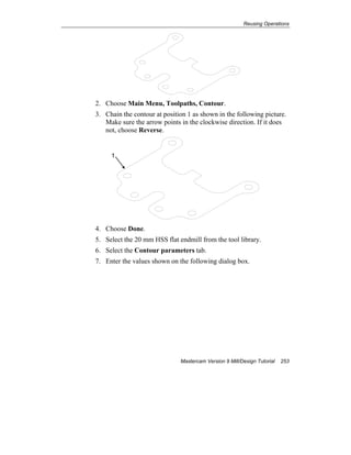 Reusing Operations
Mastercam Version 9 Mill/Design Tutorial 253
2. Choose Main Menu, Toolpaths, Contour.
3. Chain the contour at position 1 as shown in the following picture.
Make sure the arrow points in the clockwise direction. If it does
not, choose Reverse.
1
4. Choose Done.
5. Select the 20 mm HSS flat endmill from the tool library.
6. Select the Contour parameters tab.
7. Enter the values shown on the following dialog box.
 
