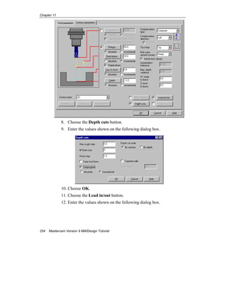 Chapter 11
254 Mastercam Version 9 Mill/Design Tutorial
8. Choose the Depth cuts button.
9. Enter the values shown on the following dialog box.
10. Choose OK.
11. Choose the Lead in/out button.
12. Enter the values shown on the following dialog box.
 
