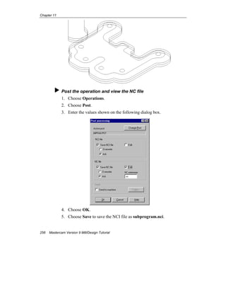 Chapter 11
256 Mastercam Version 9 Mill/Design Tutorial
Post the operation and view the NC file
1. Choose Operations.
2. Choose Post.
3. Enter the values shown on the following dialog box.
4. Choose OK.
5. Choose Save to save the NCI file as subprogram.nci.
 