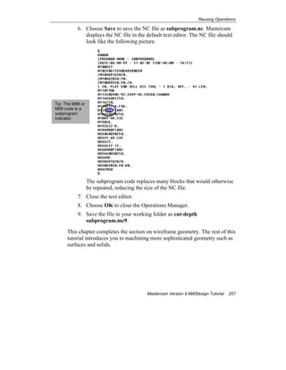 Reusing Operations
Mastercam Version 9 Mill/Design Tutorial 257
6. Choose Save to save the NC file as subprogram.nc. Mastercam
displays the NC file in the default text editor. The NC file should
look like the following picture.
The subprogram code replaces many blocks that would otherwise
be repeated, reducing the size of the NC file.
7. Close the text editor.
8. Choose OK to close the Operations Manager.
9. Save the file in your working folder as cut-depth
subprogram.mc9.
This chapter completes the section on wireframe geometry. The rest of this
tutorial introduces you to machining more sophisticated geometry such as
surfaces and solids.
Tip: The M98 or
M99 code is a
subprogram
indicator.
 