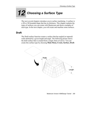 Choosing a Surface Type
Mastercam Version 9 Mill/Design Tutorial 259
12 Choosing a Surface Type
The next several chapters introduce you to surface machining. A surface is
a 2D or 3D bounded shape that has no thickness. This chapter explains the
types of surfaces you can create with Mastercam and shows examples of
each type. In the next chapter, you will create and machine some surfaces.
Draft
The Draft surface function creates a surface that has angled (or tapered)
walls defined by a given length and angle. The following picture shows
the draft surface that is created from a single chain of curves. You can
create this surface type by choosing Main Menu, Create, Surface, Draft.
Angle
Length
 