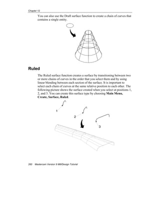 Chapter 12
260 Mastercam Version 9 Mill/Design Tutorial
You can also use the Draft surface function to create a chain of curves that
contains a single entity.
Ruled
The Ruled surface function creates a surface by transitioning between two
or more chains of curves in the order that you select them and by using
linear blending between each section of the surface. It is important to
select each chain of curves at the same relative position to each other. The
following picture shows the surface created when you select at positions 1,
2, and 3. You can create this surface type by choosing Main Menu,
Create, Surface, Ruled.
1
2
3
 