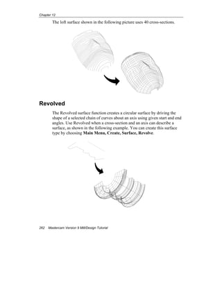 Chapter 12
262 Mastercam Version 9 Mill/Design Tutorial
The loft surface shown in the following picture uses 40 cross-sections.
Revolved
The Revolved surface function creates a circular surface by driving the
shape of a selected chain of curves about an axis using given start and end
angles. Use Revolved when a cross-section and an axis can describe a
surface, as shown in the following example. You can create this surface
type by choosing Main Menu, Create, Surface, Revolve.
 