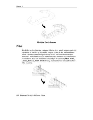 Chapter 12
266 Mastercam Version 9 Mill/Design Tutorial
Multiple Patch Coons
Fillet
The Fillet surface function creates a fillet surface, which is mathematically
equivalent to a series of arcs and is tangent to one or two surfaces based
on the construction method you choose. Fillet surfaces can be created
between a plane and a surface, between a curve and a surface, or between
two surfaces. You can create this surface type by choosing Main Menu,
Create, Surface, Fillet. The following picture shows a surface to surface
fillet example.
 