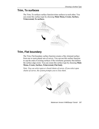 Choosing a Surface Type
Mastercam Version 9 Mill/Design Tutorial 267
Trim, To surfaces
The Trim, To surfaces surface function trims surfaces to each other. You
can create this surface type by choosing Main Menu, Create, Surface,
Trim/extend, To surfaces.
Trim, Flat boundary
The Trim, Flat boundary surface function creates a flat, trimmed surface
from one or more planar sets of curves. You can use this surface function
to cap the ends of existing surfaces if the wireframe geometry that defines
the surface edge exists. You can create this surface type by choosing Main
Menu, Create, Surface, Trim/extend, Flat bndy.
Note: You can select open or closed chains of curves. If you select open
chains of curves, the system prompts you to close them.
 