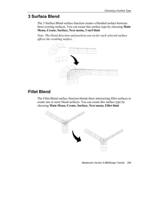 Choosing a Surface Type
Mastercam Version 9 Mill/Design Tutorial 269
3 Surface Blend
The 3 Surface Blend surface function creates a blended surface between
three existing surfaces. You can create this surface type by choosing Main
Menu, Create, Surface, Next menu, 3 surf blnd.
Note: The blend direction and position you set for each selected surface
affects the resulting surface.
Fillet Blend
The Fillet Blend surface function blends three intersecting fillet surfaces to
create one or more blend surfaces. You can create this surface type by
choosing Main Menu, Create, Surface, Next menu, Fillet blnd.
 