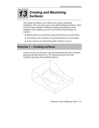 Creating and Machining Surfaces
Mastercam Version 9 Mill/Design Tutorial 271
13 Creating and Machining
Surfaces
This chapter introduces you to Mastercam's surface machining
capabilities. First, you will create several different kinds of surfaces. Then,
you will create a number of different roughing and finishing surface
toolpaths. In this chapter, you will work with the following types of
surfaces:
Ruled surfaces are created by a linear blend between several chains.
Loft surfaces are created by a curved blend between several chains.
Coons surfaces are created from grids of chains or curves.
Exercise 1 – Creating surfaces
In this exercise, you will open a part file that already has some wireframe
geometry and add surfaces to it. The following pictures show the
wireframe geometry and completed surfaces.
 