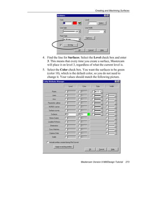 Creating and Machining Surfaces
Mastercam Version 9 Mill/Design Tutorial 273
4. Find the line for Surfaces. Select the Level check box and enter
3. This means that every time you create a surface, Mastercam
will place it on level 3, regardless of what the current level is.
5. Select the Color check box. You want the surfaces to be green
(color 10), which is the default color, so you do not need to
change it. Your values should match the following picture.
 