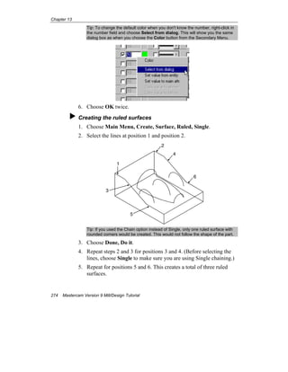 Chapter 13
274 Mastercam Version 9 Mill/Design Tutorial
Tip: To change the default color when you don't know the number, right-click in
the number field and choose Select from dialog. This will show you the same
dialog box as when you choose the Color button from the Secondary Menu.
6. Choose OK twice.
Creating the ruled surfaces
1. Choose Main Menu, Create, Surface, Ruled, Single.
2. Select the lines at position 1 and position 2.
1
2
3
4
5
6
Tip: If you used the Chain option instead of Single, only one ruled surface with
rounded corners would be created. This would not follow the shape of the part.
3. Choose Done, Do it.
4. Repeat steps 2 and 3 for positions 3 and 4. (Before selecting the
lines, choose Single to make sure you are using Single chaining.)
5. Repeat for positions 5 and 6. This creates a total of three ruled
surfaces.
 