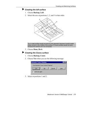 Creating and Machining Surfaces
Mastercam Version 9 Mill/Design Tutorial 275
Creating the loft surface
1. Choose Backup, Loft.
2. Select the arcs at positions 1, 2, and 3 in that order.
1
3
2
Tip: A ruled surface would not work for this geometry because it would create
sharp corners in the middle of the surface. A Coons surface would not work
because the sections are not connected.
3. Choose Done, Do it.
Creating the Coons surface
1. Choose Backup, Coons.
2. Choose Yes when you see the following message:
3. Select at positions 1 and 2.
 