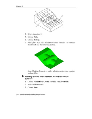 Chapter 13
276 Mastercam Version 9 Mill/Design Tutorial
3
2
1
4. Select at position 3.
5. Choose Do it.
6. Choose Backup.
7. Press [Alt + S] to see a shaded view of the surfaces. The surfaces
should look like the following picture.
Note: Shading the surfaces makes selection easier when creating
surface fillets.
Creating surface fillets between the loft and Coons
surfaces
1. Choose Main Menu, Create, Surface, Fillet, Surf/surf.
2. Select the loft surface.
3. Choose Done.
 
