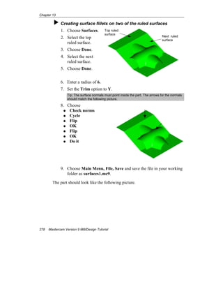 Chapter 13
278 Mastercam Version 9 Mill/Design Tutorial
Creating surface fillets on two of the ruled surfaces
1. Choose Surfaces.
2. Select the top
ruled surface.
3. Choose Done.
4. Select the next
ruled surface.
5. Choose Done.
6. Enter a radius of 6.
7. Set the Trim option to Y.
Tip: The surface normals must point inside the part. The arrows for the normals
should match the following picture.
8. Choose
Check norms
Cycle
Flip
OK
Flip
OK
Do it
9. Choose Main Menu, File, Save and save the file in your working
folder as surfaces1.mc9.
The part should look like the following picture.
Top ruled
surface
Next ruled
surface
 