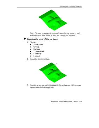 Creating and Machining Surfaces
Mastercam Version 9 Mill/Design Tutorial 279
Note: The next procedure is optional—capping the surfaces only
makes the part look better. It does not change the toolpath.
Capping the ends of the surfaces
1. Choose
Main Menu
Create
Surface
Trim/extend
Flat bndy
Manual
2. Select the Coons surface.
3. Drag the arrow cursor to the edge of the surface and click once as
shown in the following picture.
 