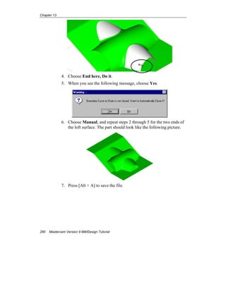 Chapter 13
280 Mastercam Version 9 Mill/Design Tutorial
4. Choose End here, Do it.
5. When you see the following message, choose Yes.
6. Choose Manual, and repeat steps 2 through 5 for the two ends of
the loft surface. The part should look like the following picture.
7. Press [Alt + A] to save the file.
 