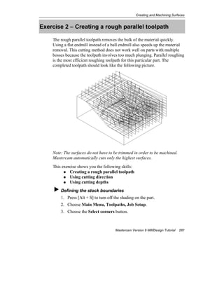 Creating and Machining Surfaces
Mastercam Version 9 Mill/Design Tutorial 281
Exercise 2 – Creating a rough parallel toolpath
The rough parallel toolpath removes the bulk of the material quickly.
Using a flat endmill instead of a ball endmill also speeds up the material
removal. This cutting method does not work well on parts with multiple
bosses because the toolpath involves too much plunging. Parallel roughing
is the most efficient roughing toolpath for this particular part. The
completed toolpath should look like the following picture.
Note: The surfaces do not have to be trimmed in order to be machined.
Mastercam automatically cuts only the highest surfaces.
This exercise shows you the following skills:
Creating a rough parallel toolpath
Using cutting direction
Using cutting depths
Defining the stock boundaries
1. Press [Alt + S] to turn off the shading on the part.
2. Choose Main Menu, Toolpaths, Job Setup.
3. Choose the Select corners button.
 