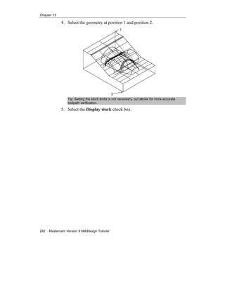 Chapter 13
282 Mastercam Version 9 Mill/Design Tutorial
4. Select the geometry at position 1 and position 2.
1
2
Tip: Setting the stock limits is not necessary, but allows for more accurate
toolpath verification.
5. Select the Display stock check box.
 