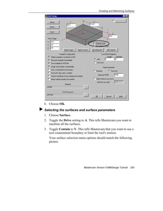 Creating and Machining Surfaces
Mastercam Version 9 Mill/Design Tutorial 283
6. Choose OK.
Selecting the surfaces and surface parameters
1. Choose Surface.
2. Toggle the Drive setting to A. This tells Mastercam you want to
machine all the surfaces.
3. Toggle Contain to Y. This tells Mastercam that you want to use a
tool containment boundary to limit the tool's motion.
Your surface selection menu options should match the following
picture.
 