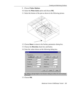 Creating and Machining Surfaces
Mastercam Version 9 Mill/Design Tutorial 285
9. Choose Chain, Options.
10. Select the Plane mask option and choose OK.
11. Select the bottom of the part as shown in the following picture.
12. Choose Done to return to the Surface parameters dialog box.
13. Choose the Direction check box and button.
14. Enter the values shown on the following dialog box.
Tip: Setting a plunge length in the Direction dialog box allows the tool to plunge
off the part.
15. Choose OK.
 