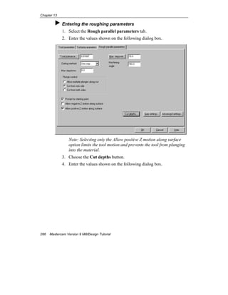 Chapter 13
286 Mastercam Version 9 Mill/Design Tutorial
Entering the roughing parameters
1. Select the Rough parallel parameters tab.
2. Enter the values shown on the following dialog box.
Note: Selecting only the Allow positive Z motion along surface
option limits the tool motion and prevents the tool from plunging
into the material.
3. Choose the Cut depths button.
4. Enter the values shown on the following dialog box.
 