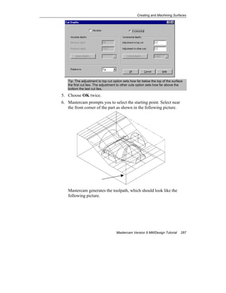 Creating and Machining Surfaces
Mastercam Version 9 Mill/Design Tutorial 287
Tip: The adjustment to top cut option sets how far below the top of the surface
the first cut lies. The adjustment to other cuts option sets how far above the
bottom the last cut lies.
5. Choose OK twice.
6. Mastercam prompts you to select the starting point. Select near
the front corner of the part as shown in the following picture.
Mastercam generates the toolpath, which should look like the
following picture.
 
