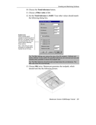 Creating and Machining Surfaces
Mastercam Version 9 Mill/Design Tutorial 291
10. Choose the Total tolerance button.
11. Choose a Filter ratio of 2:1.
12. Set the Total tolerance to 0.025. Your other values should match
the following dialog box.
Tip: The filter settings can reduce the size of the NC program. Collinear and
nearly collinear moves (within the specified tolerance) are removed and arcs are
inserted when possible to reduce the toolpath size.
Tip: The filter tolerance should be set to at least twice the cut tolerance. The
filter ratio does this automatically.
13. Choose OK twice. Mastercam generates the toolpath, which
should look like the following picture.
Z-plane arcs
Some controls aren't
capable of machining arcs in
the XZ or YZ planes. Check
the documentation for your
control before selecting
these options.
Also, verify that your post-
processor is configured to
handle XZ and YZ arcs.
 