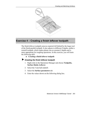 Creating and Machining Surfaces
Mastercam Version 9 Mill/Design Tutorial 293
Exercise 4 – Creating a finish leftover toolpath
The finish leftover toolpath removes material left behind by the larger tool
of the finish parallel toolpath. It also adjusts to different Z depths, unlike a
restmill toolpath, which makes planar cuts at constant Z depths and is
more appropriate for roughing operations. In this exercise, you will learn
the following skill:
Creating a finish leftover toolpath
Creating the finish leftover toolpath
1. Right-click in the Operations Manager and choose Toolpaths,
Surface finish, Leftover.
2. Select the 5 mm ball endmill.
3. Select the Surface parameters tab.
4. Enter the values shown on the following dialog box.
 